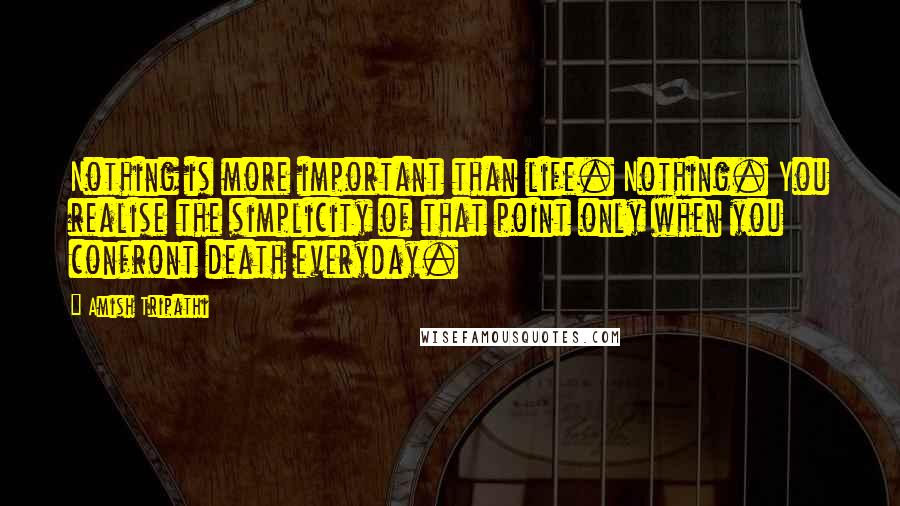 Amish Tripathi Quotes: Nothing is more important than life. Nothing. You realise the simplicity of that point only when you confront death everyday.