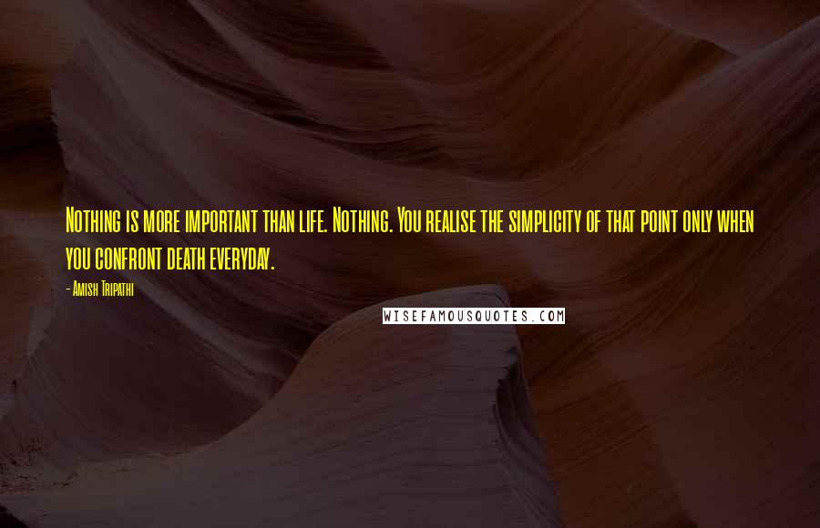 Amish Tripathi Quotes: Nothing is more important than life. Nothing. You realise the simplicity of that point only when you confront death everyday.