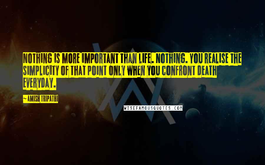 Amish Tripathi Quotes: Nothing is more important than life. Nothing. You realise the simplicity of that point only when you confront death everyday.