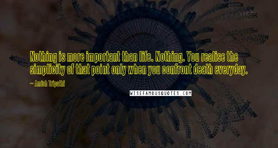 Amish Tripathi Quotes: Nothing is more important than life. Nothing. You realise the simplicity of that point only when you confront death everyday.