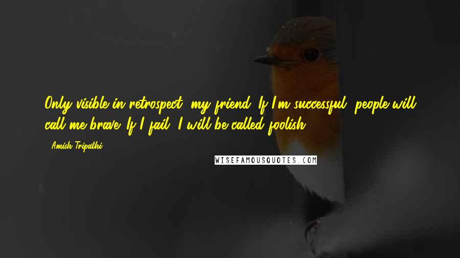 Amish Tripathi Quotes: Only visible in retrospect, my friend. If I'm successful, people will call me brave. If I fail, I will be called foolish.