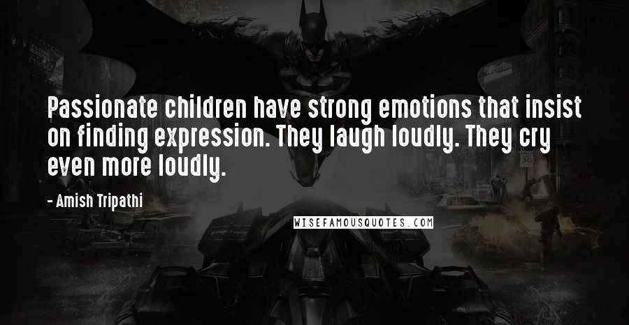 Amish Tripathi Quotes: Passionate children have strong emotions that insist on finding expression. They laugh loudly. They cry even more loudly.