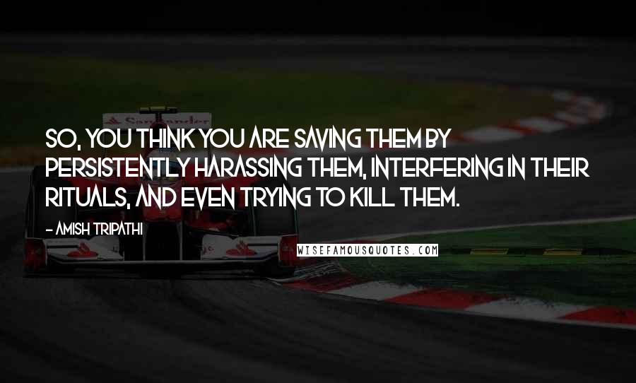 Amish Tripathi Quotes: So, you think you are saving them by persistently harassing them, interfering in their rituals, and even trying to kill them.