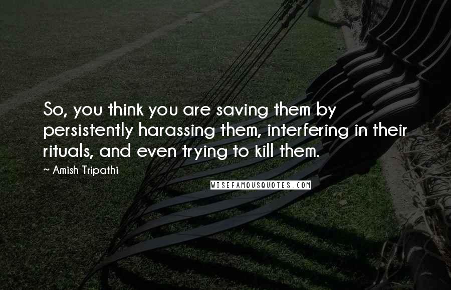 Amish Tripathi Quotes: So, you think you are saving them by persistently harassing them, interfering in their rituals, and even trying to kill them.