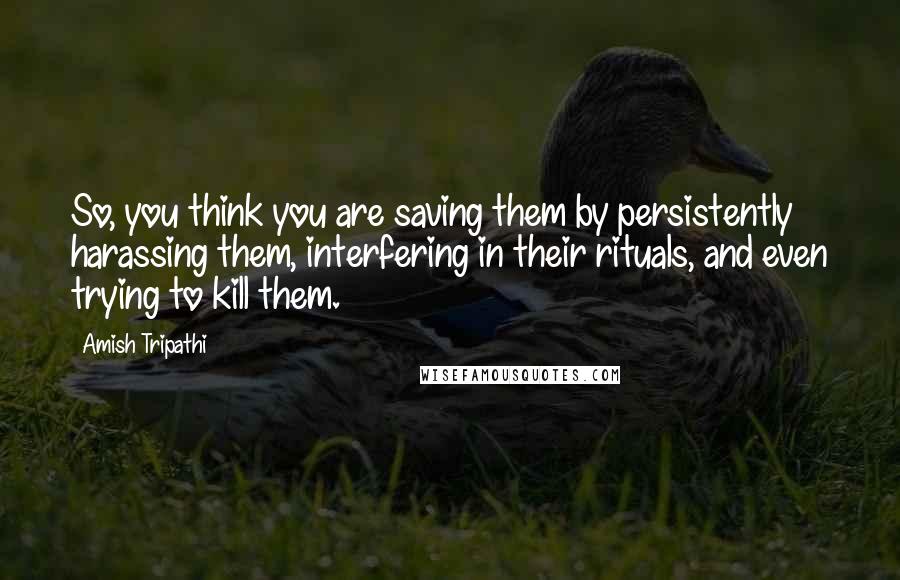 Amish Tripathi Quotes: So, you think you are saving them by persistently harassing them, interfering in their rituals, and even trying to kill them.