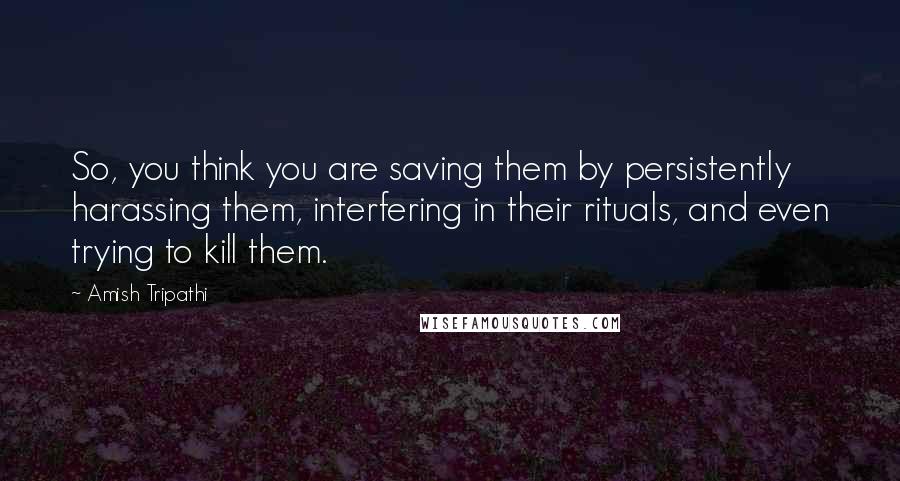 Amish Tripathi Quotes: So, you think you are saving them by persistently harassing them, interfering in their rituals, and even trying to kill them.