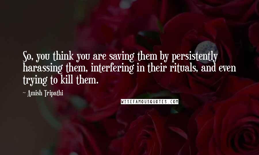 Amish Tripathi Quotes: So, you think you are saving them by persistently harassing them, interfering in their rituals, and even trying to kill them.