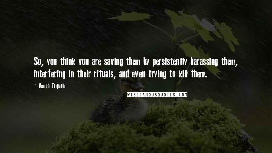 Amish Tripathi Quotes: So, you think you are saving them by persistently harassing them, interfering in their rituals, and even trying to kill them.