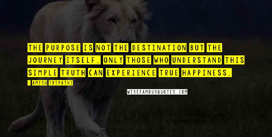 Amish Tripathi Quotes: The purpose is not the destination but the journey itself. Only those who understand this simple truth can experience true happiness.