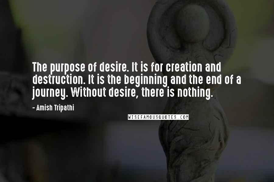 Amish Tripathi Quotes: The purpose of desire. It is for creation and destruction. It is the beginning and the end of a journey. Without desire, there is nothing.