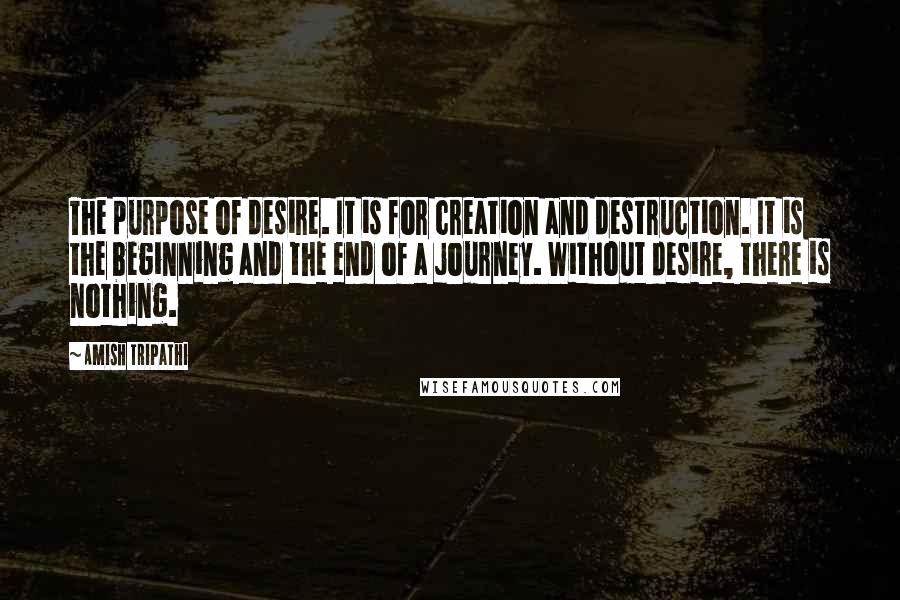 Amish Tripathi Quotes: The purpose of desire. It is for creation and destruction. It is the beginning and the end of a journey. Without desire, there is nothing.