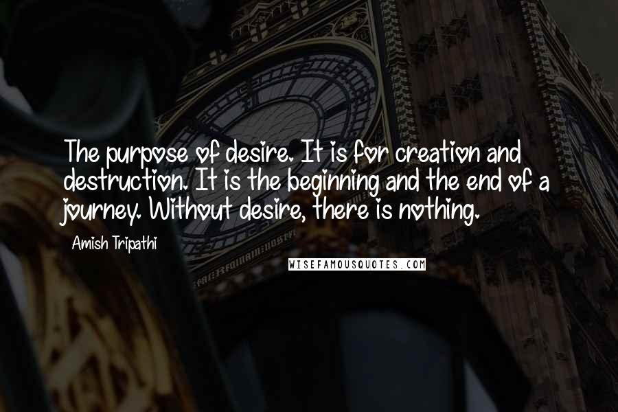 Amish Tripathi Quotes: The purpose of desire. It is for creation and destruction. It is the beginning and the end of a journey. Without desire, there is nothing.