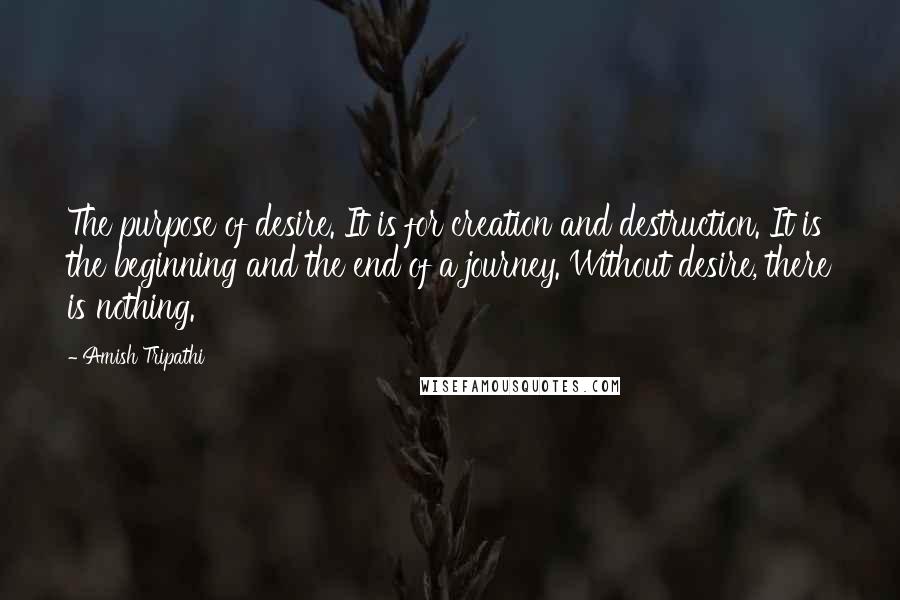 Amish Tripathi Quotes: The purpose of desire. It is for creation and destruction. It is the beginning and the end of a journey. Without desire, there is nothing.