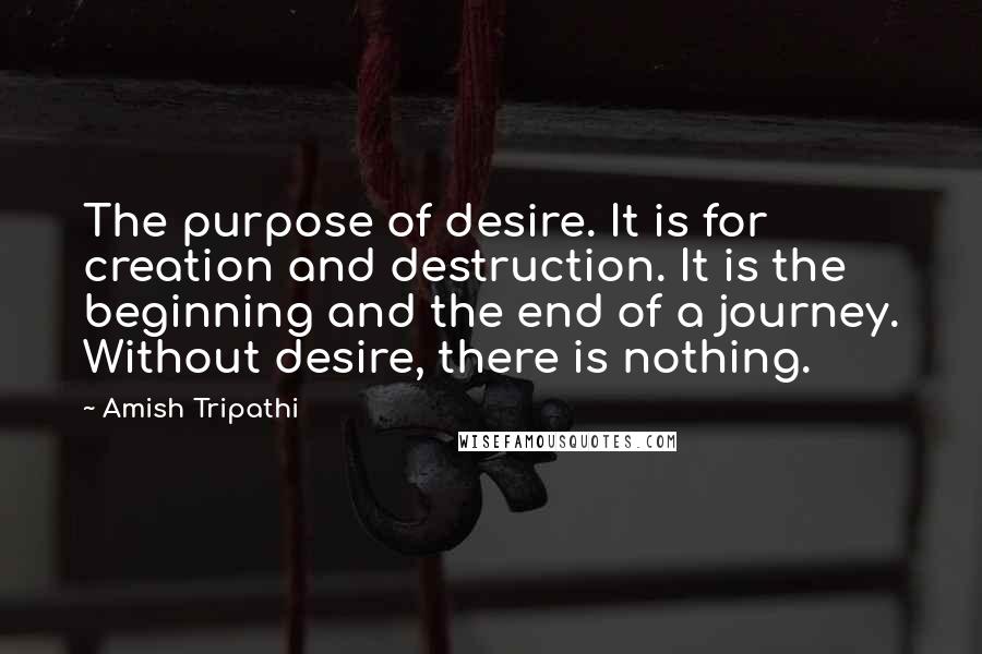 Amish Tripathi Quotes: The purpose of desire. It is for creation and destruction. It is the beginning and the end of a journey. Without desire, there is nothing.