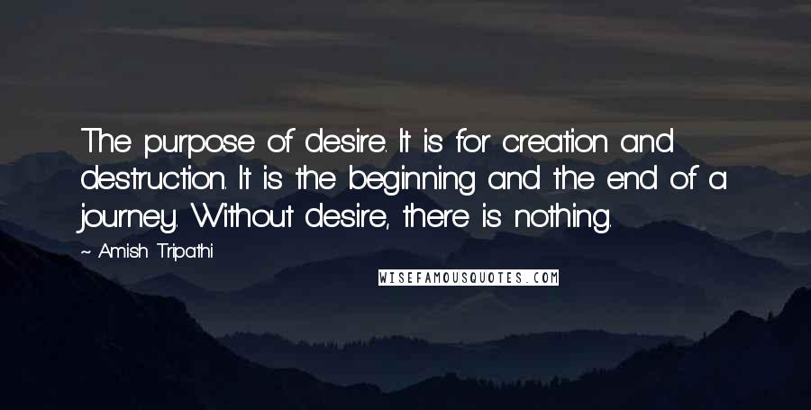 Amish Tripathi Quotes: The purpose of desire. It is for creation and destruction. It is the beginning and the end of a journey. Without desire, there is nothing.