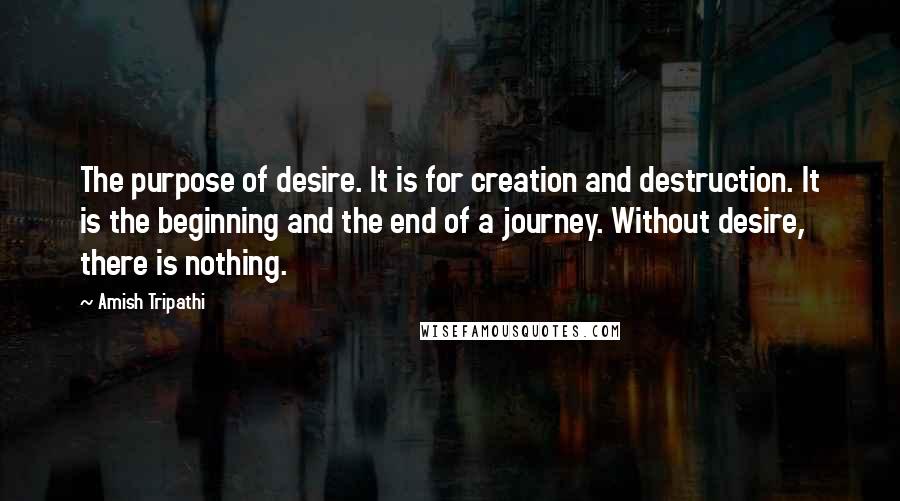 Amish Tripathi Quotes: The purpose of desire. It is for creation and destruction. It is the beginning and the end of a journey. Without desire, there is nothing.
