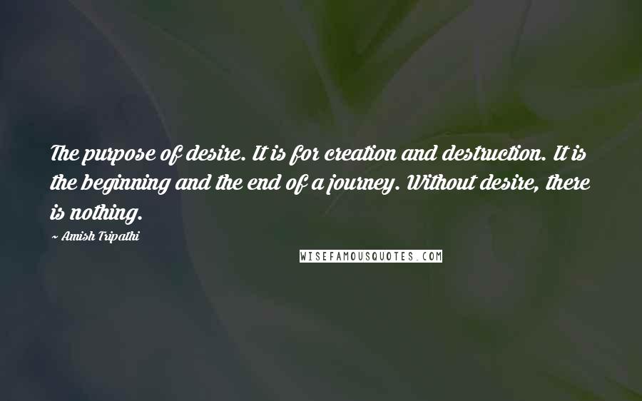 Amish Tripathi Quotes: The purpose of desire. It is for creation and destruction. It is the beginning and the end of a journey. Without desire, there is nothing.