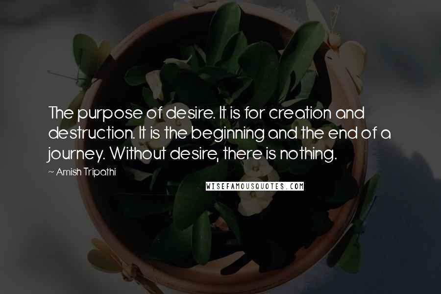 Amish Tripathi Quotes: The purpose of desire. It is for creation and destruction. It is the beginning and the end of a journey. Without desire, there is nothing.
