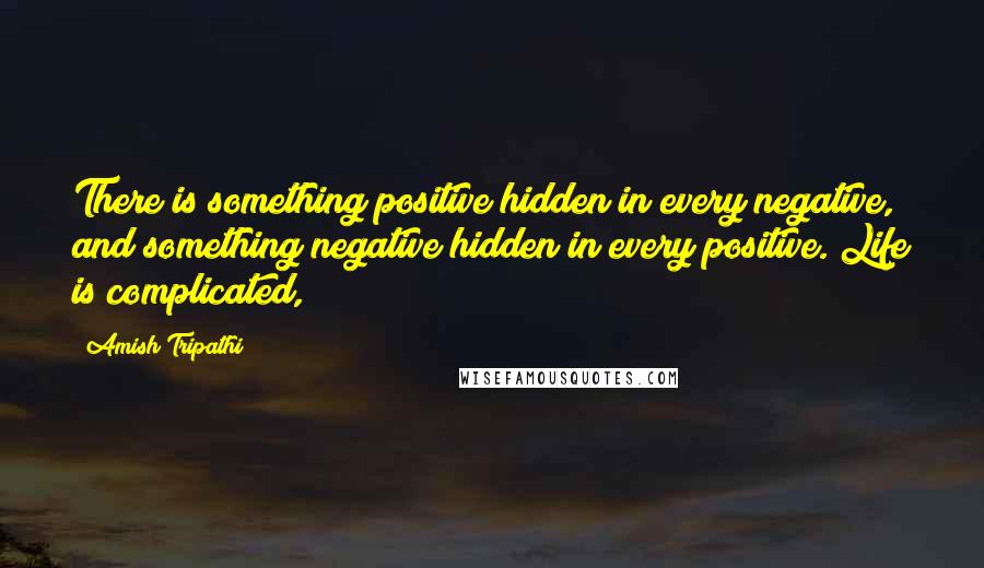 Amish Tripathi Quotes: There is something positive hidden in every negative, and something negative hidden in every positive. Life is complicated,