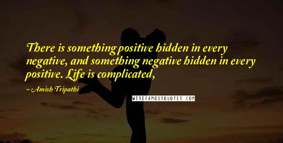 Amish Tripathi Quotes: There is something positive hidden in every negative, and something negative hidden in every positive. Life is complicated,