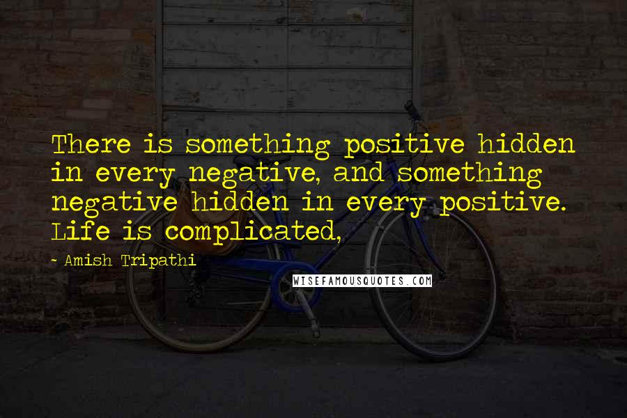 Amish Tripathi Quotes: There is something positive hidden in every negative, and something negative hidden in every positive. Life is complicated,