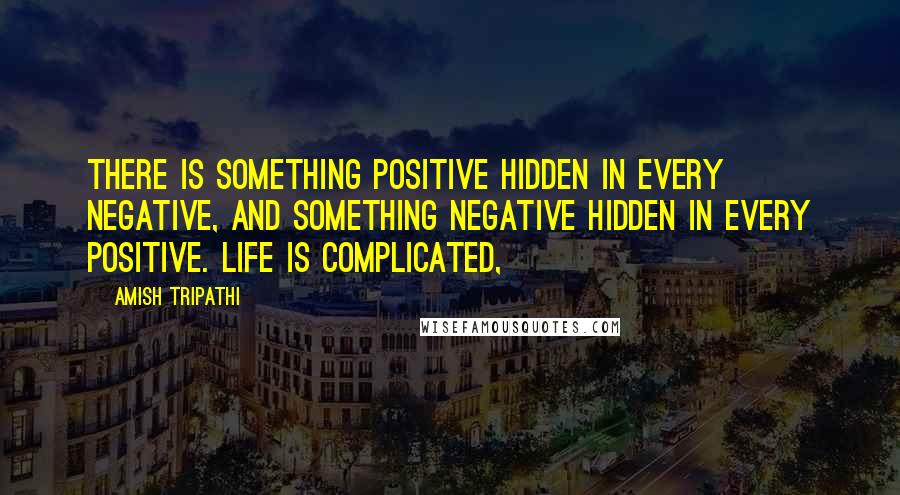 Amish Tripathi Quotes: There is something positive hidden in every negative, and something negative hidden in every positive. Life is complicated,