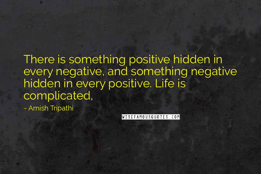 Amish Tripathi Quotes: There is something positive hidden in every negative, and something negative hidden in every positive. Life is complicated,