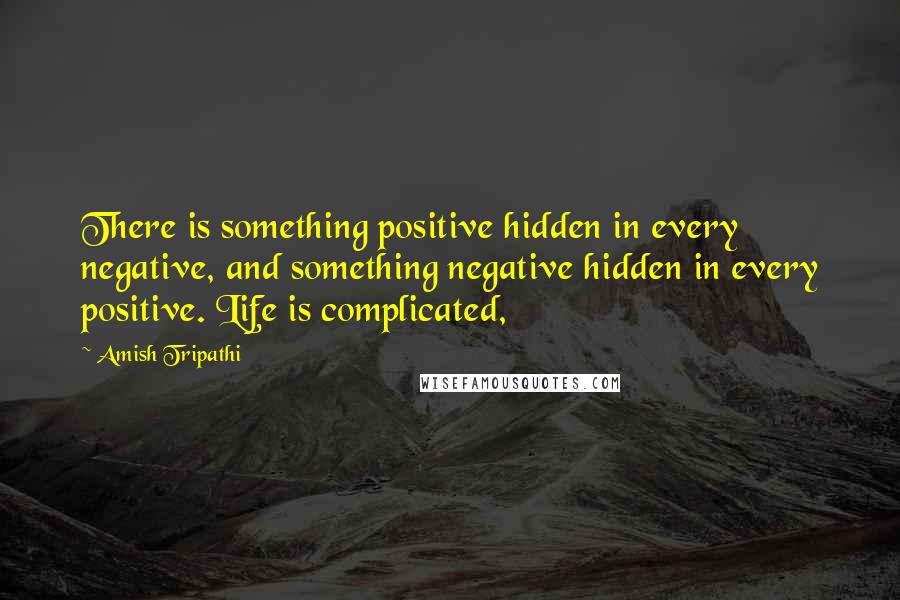 Amish Tripathi Quotes: There is something positive hidden in every negative, and something negative hidden in every positive. Life is complicated,