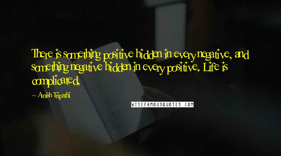 Amish Tripathi Quotes: There is something positive hidden in every negative, and something negative hidden in every positive. Life is complicated,