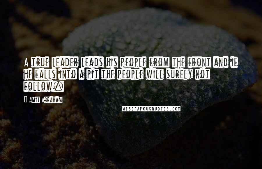 Amit Abraham Quotes: A true leader leads his people from the front and if he falls into a pit the people will surely not follow.