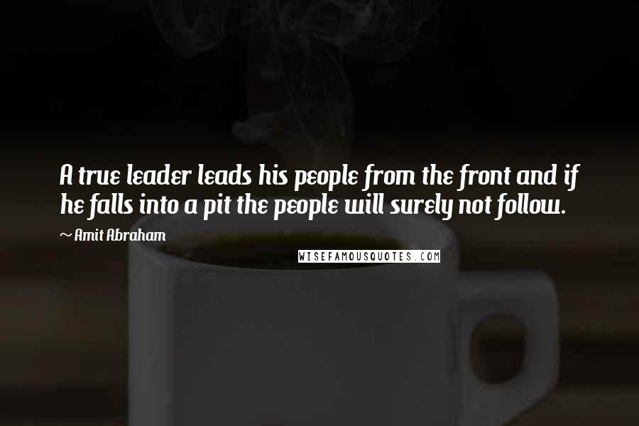 Amit Abraham Quotes: A true leader leads his people from the front and if he falls into a pit the people will surely not follow.