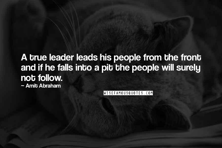 Amit Abraham Quotes: A true leader leads his people from the front and if he falls into a pit the people will surely not follow.