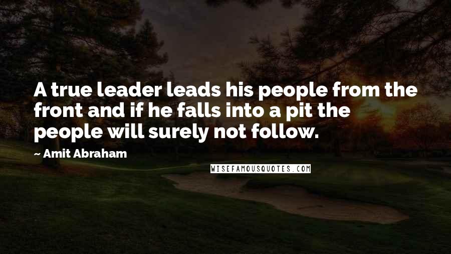 Amit Abraham Quotes: A true leader leads his people from the front and if he falls into a pit the people will surely not follow.