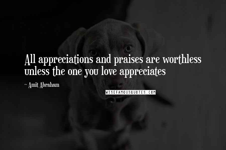 Amit Abraham Quotes: All appreciations and praises are worthless unless the one you love appreciates