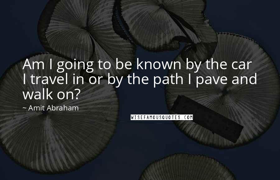 Amit Abraham Quotes: Am I going to be known by the car I travel in or by the path I pave and walk on?