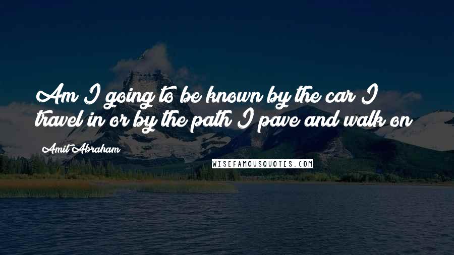 Amit Abraham Quotes: Am I going to be known by the car I travel in or by the path I pave and walk on?