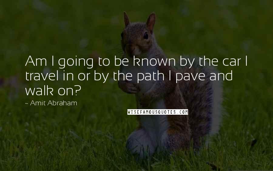 Amit Abraham Quotes: Am I going to be known by the car I travel in or by the path I pave and walk on?