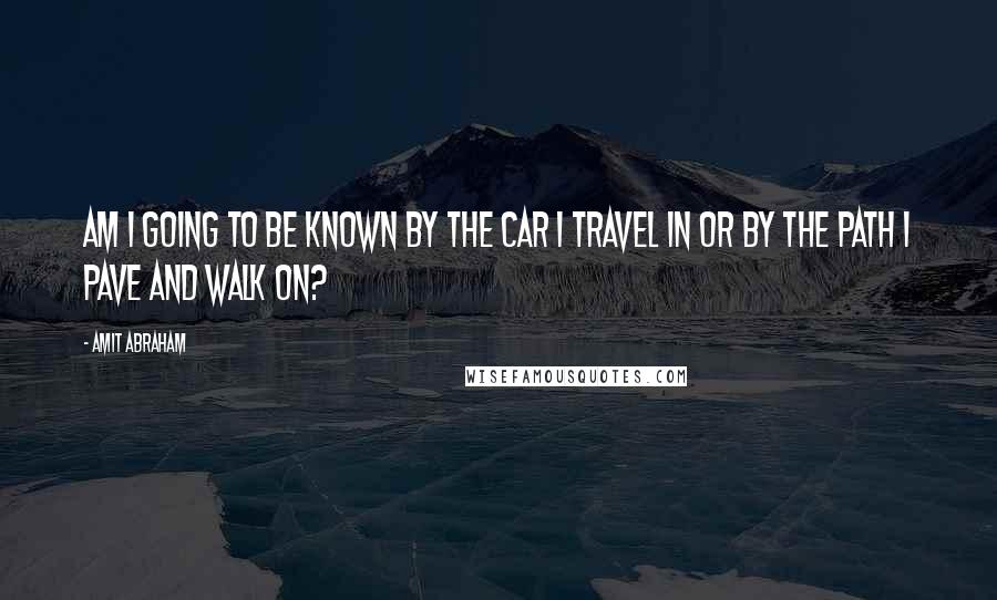 Amit Abraham Quotes: Am I going to be known by the car I travel in or by the path I pave and walk on?