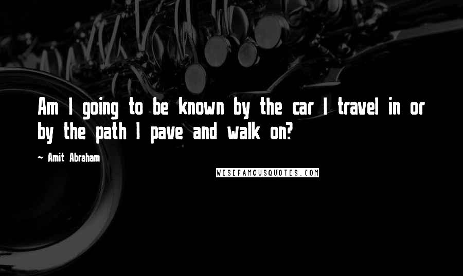 Amit Abraham Quotes: Am I going to be known by the car I travel in or by the path I pave and walk on?