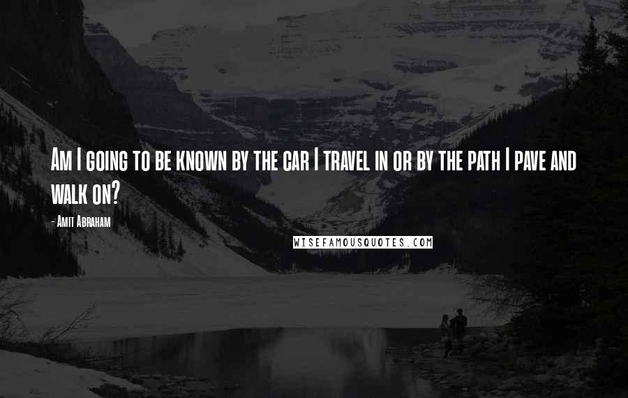 Amit Abraham Quotes: Am I going to be known by the car I travel in or by the path I pave and walk on?