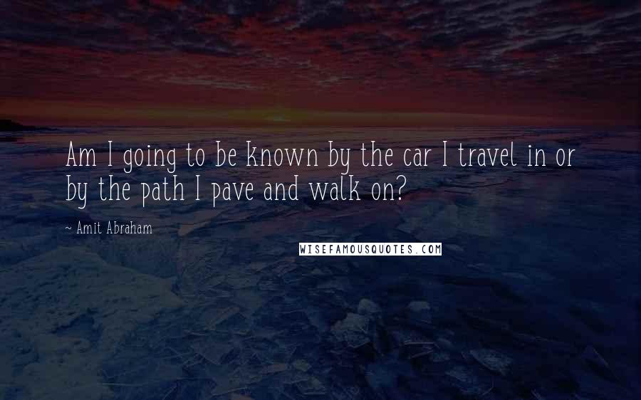 Amit Abraham Quotes: Am I going to be known by the car I travel in or by the path I pave and walk on?