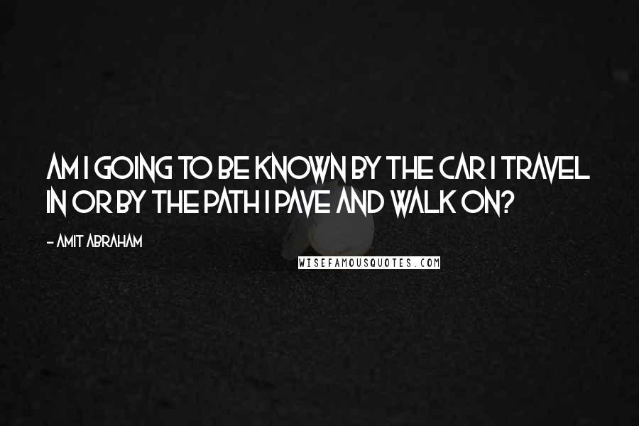 Amit Abraham Quotes: Am I going to be known by the car I travel in or by the path I pave and walk on?