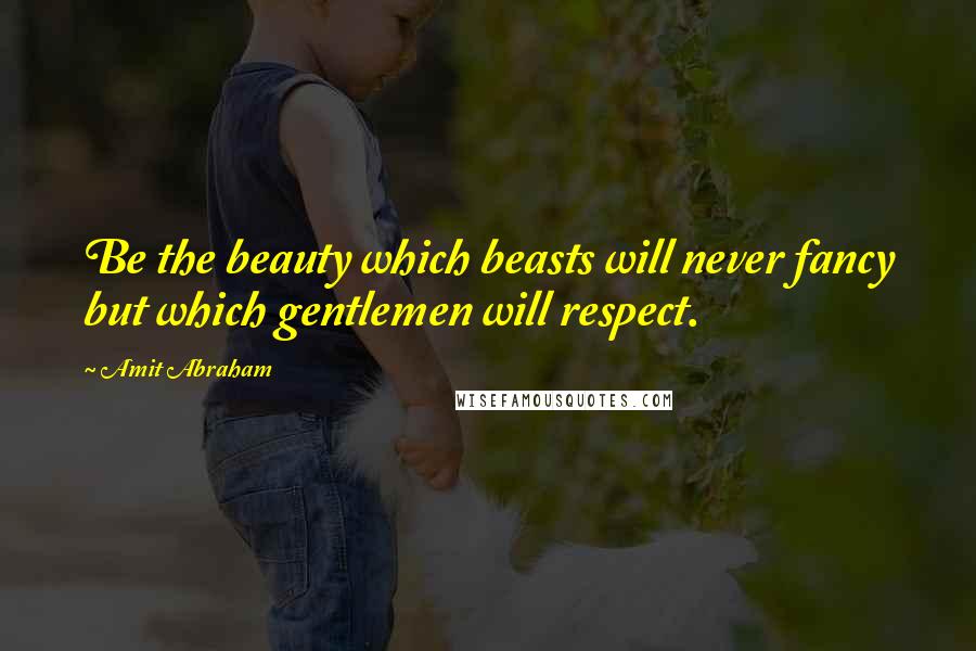 Amit Abraham Quotes: Be the beauty which beasts will never fancy but which gentlemen will respect.