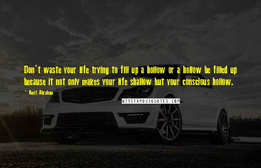 Amit Abraham Quotes: Don't waste your life trying to fill up a hollow or a hollow be filled up because it not only makes your life shallow but your conscious hollow.