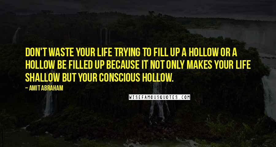 Amit Abraham Quotes: Don't waste your life trying to fill up a hollow or a hollow be filled up because it not only makes your life shallow but your conscious hollow.