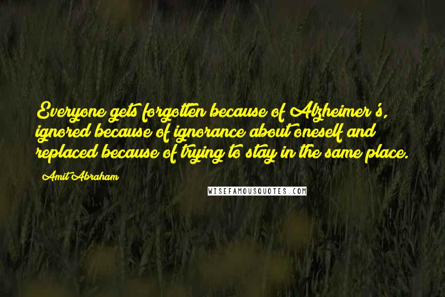 Amit Abraham Quotes: Everyone gets forgotten because of Alzheimer's, ignored because of ignorance about oneself and replaced because of trying to stay in the same place.