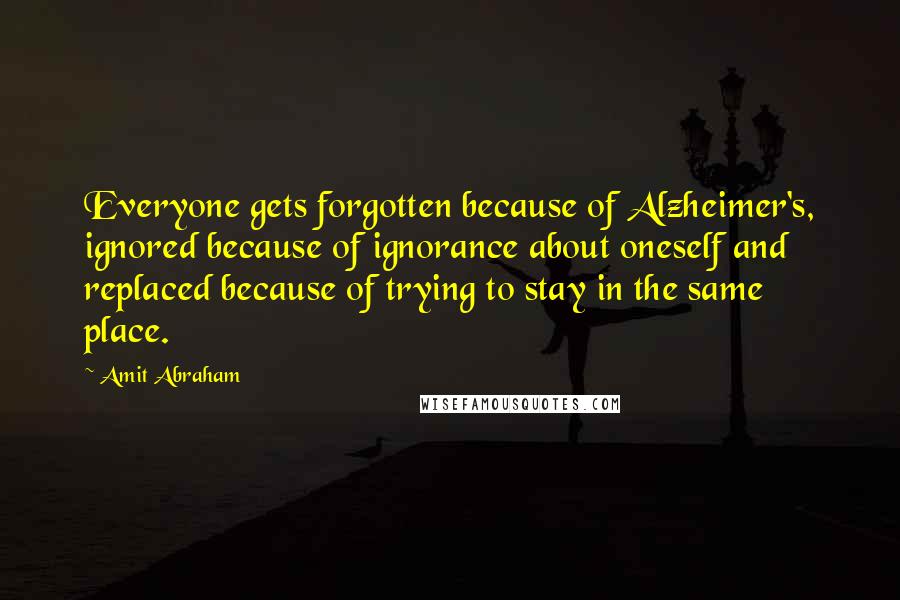 Amit Abraham Quotes: Everyone gets forgotten because of Alzheimer's, ignored because of ignorance about oneself and replaced because of trying to stay in the same place.