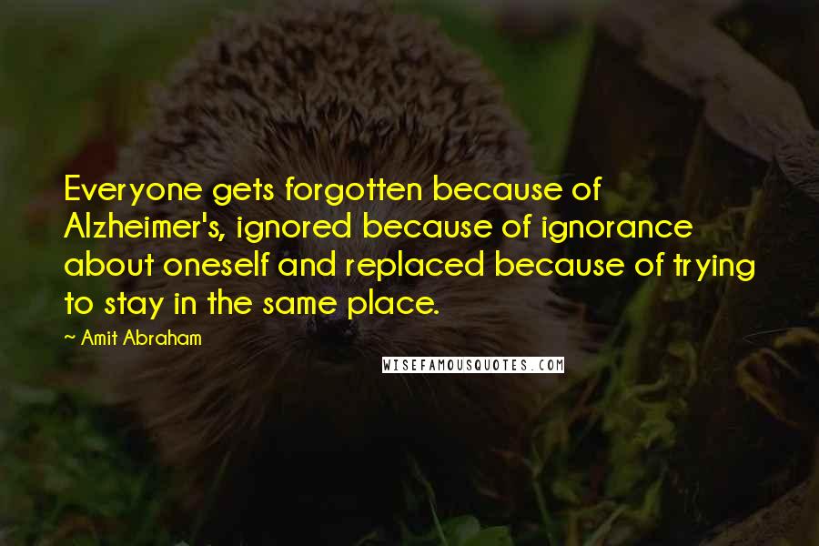 Amit Abraham Quotes: Everyone gets forgotten because of Alzheimer's, ignored because of ignorance about oneself and replaced because of trying to stay in the same place.