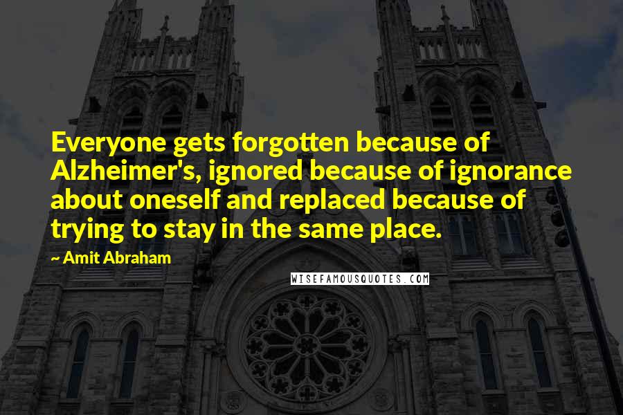 Amit Abraham Quotes: Everyone gets forgotten because of Alzheimer's, ignored because of ignorance about oneself and replaced because of trying to stay in the same place.