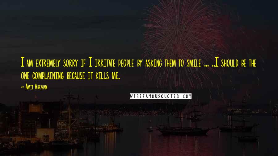 Amit Abraham Quotes: I am extremely sorry if I irritate people by asking them to smile ... ..I should be the one complaining because it kills me.